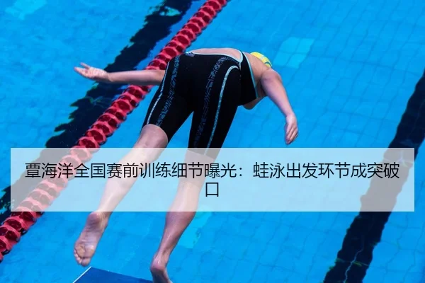 覃海洋全国赛前训练细节曝光：蛙泳出发环节成突破口